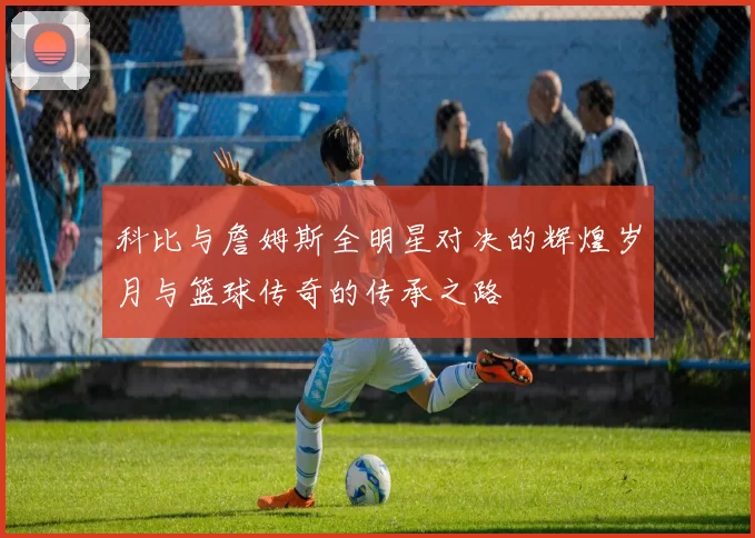 科比与詹姆斯全明星对决的辉煌岁月与篮球传奇的传承之路