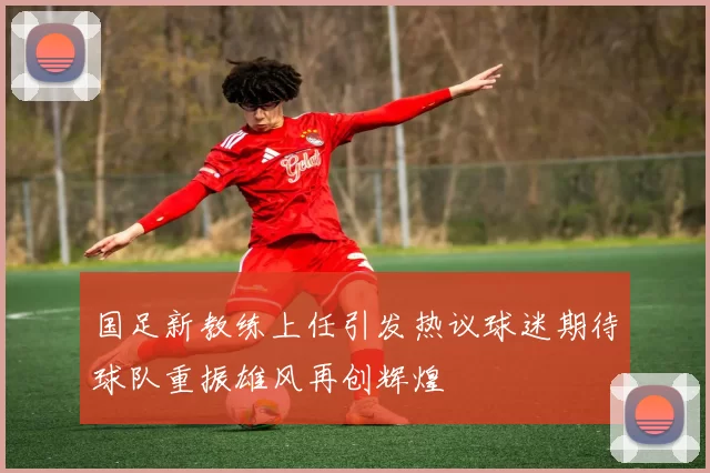 国足新教练上任引发热议球迷期待球队重振雄风再创辉煌
