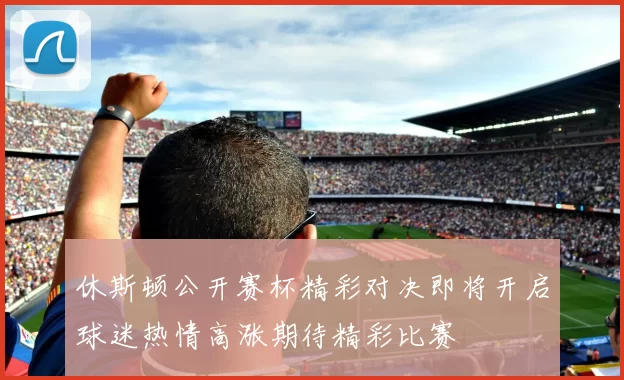 休斯顿公开赛杯精彩对决即将开启球迷热情高涨期待精彩比赛