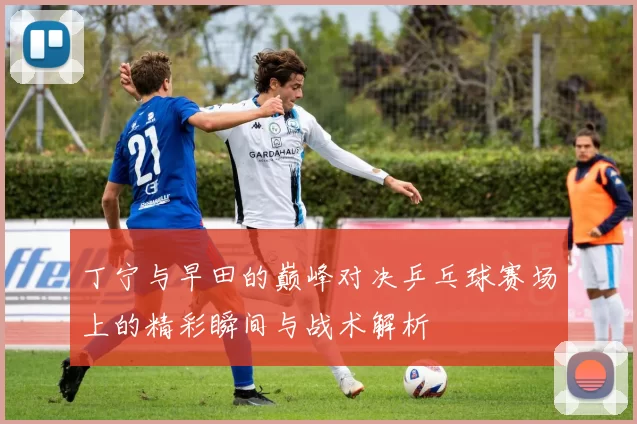 丁宁与早田的巅峰对决乒乓球赛场上的精彩瞬间与战术解析