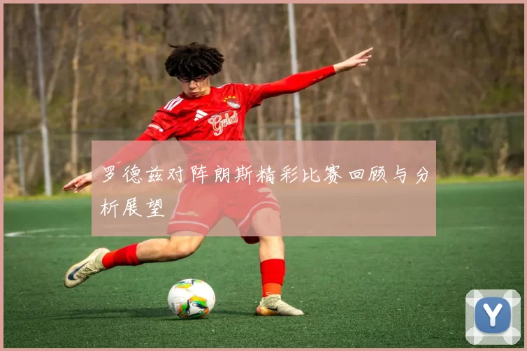 罗德兹对阵朗斯精彩比赛回顾与分析展望