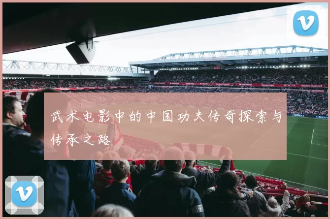 武术电影中的中国功夫传奇探索与传承之路