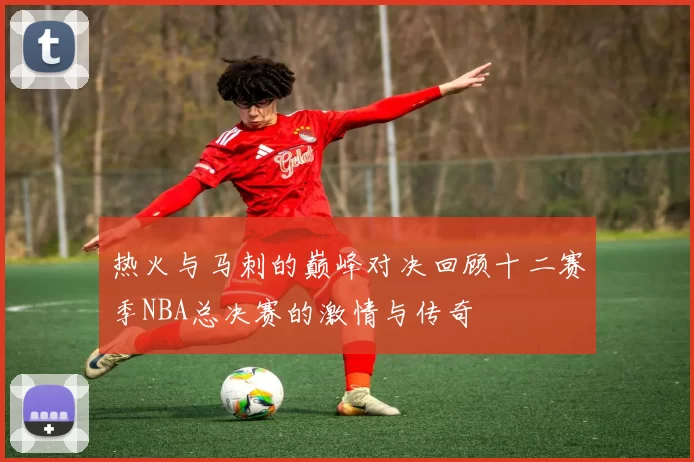 热火与马刺的巅峰对决回顾十二赛季NBA总决赛的激情与传奇