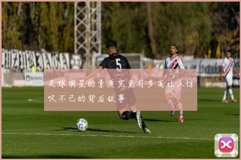 足球明星的素质究竟有多高让人惊叹不已的背后故事