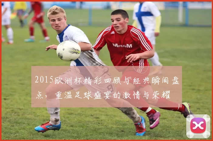 2015欧洲杯精彩回顾与经典瞬间盘点，重温足球盛宴的激情与荣耀